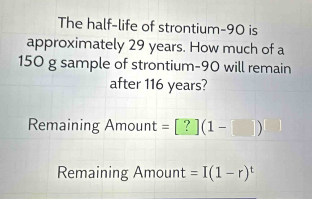 the half - life of strontium - 90 is approximately 29 years. how much of a 150 g sample of strontium - 90 will remain after 116 years? remaining amount = ?(1 - )^ remaining amount = i(1 - r)^t