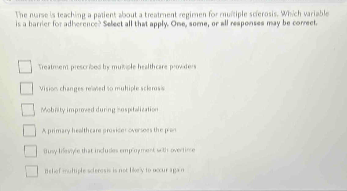 the nurse is teaching a patient about a treatment regimen for multiple sclerosis. which variable is a barrier for adherence? select all that apply. one, some, or all responses may be correct.\ntreatment prescribed by multiple healthcare providers\nvision changes related to multiple sclerosis\nmobility improved during hospitalization\na primary healthcare provider oversees the plan\nbusy lifestyle that includes employment with overtime\nbelief multiple sclerosis is not likely to occur again