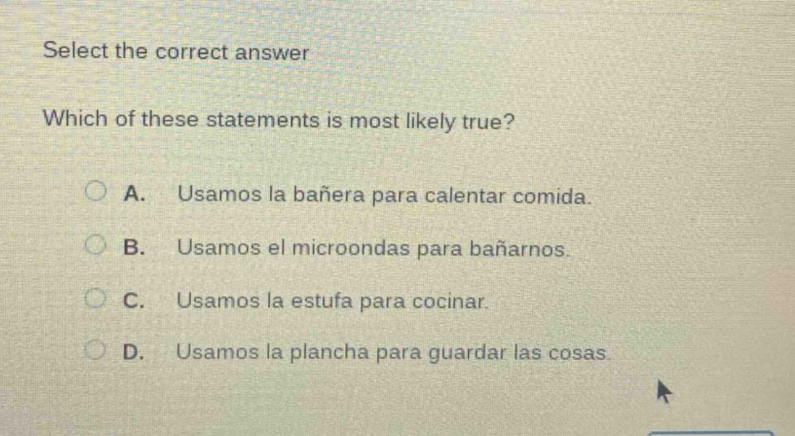 select the correct answer\nwhich of these statements is most likely true?\na. usamos la bañera para calentar comida.\nb. usamos el microondas para bañarnos.\nc. usamos la estufa para cocinar.\nd. usamos la plancha para guardar las cosas.