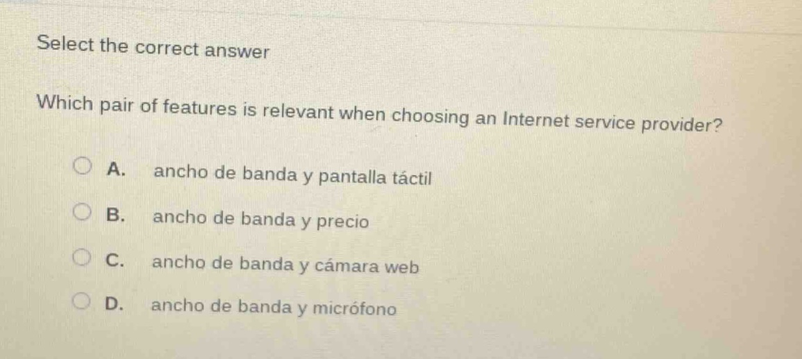 select the correct answer\nwhich pair of features is relevant when choosing an internet service provider?\na. ancho de banda y pantalla táctil\nb. ancho de banda y precio\nc. ancho de banda y cámara web\nd. ancho de banda y micrófono