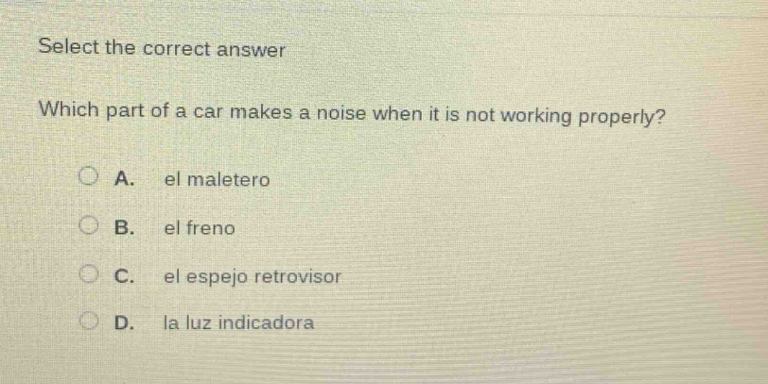 select the correct answer\nwhich part of a car makes a noise when it is not working properly?\na. el maletero\nb. el freno\nc. el espejo retrovisor\nd. la luz indicadora