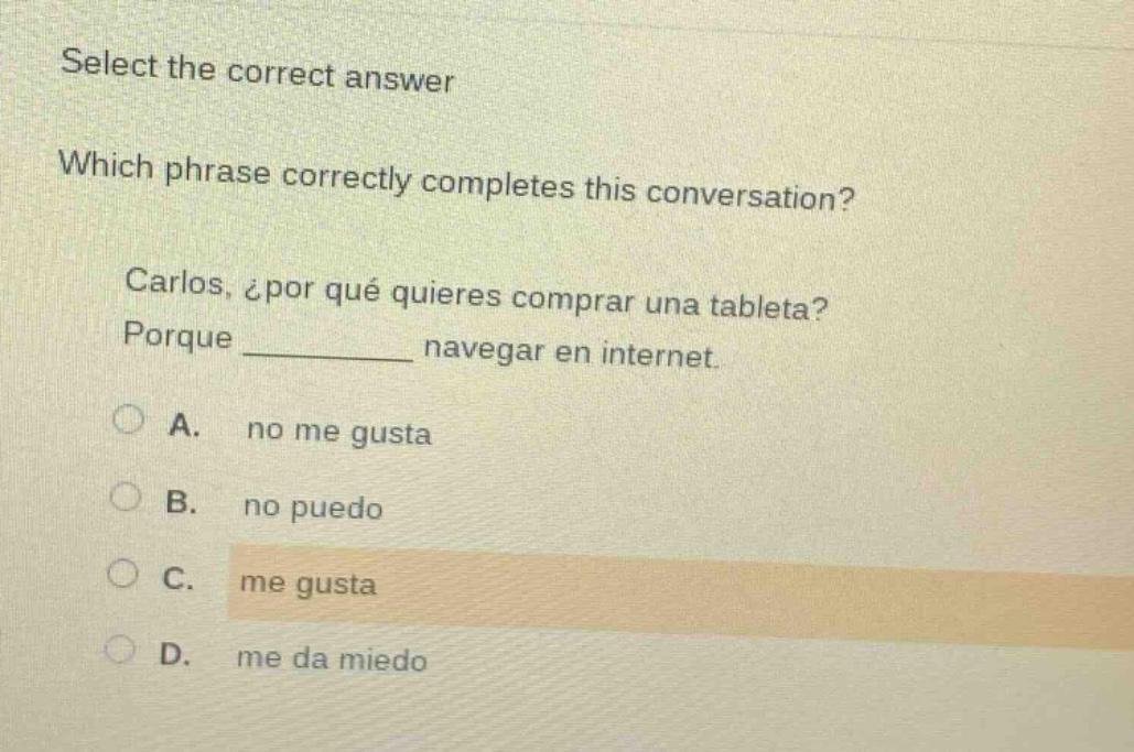 select the correct answer\nwhich phrase correctly completes this conversation?\ncarlos, ¿por qué quieres comprar una tableta?\nporque ______ navegar en internet.\na. no me gusta\nb. no puedo\nc. me gusta\nd. me da miedo