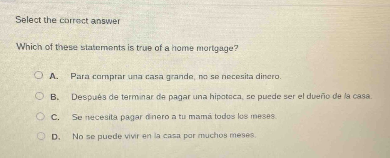 select the correct answer\nwhich of these statements is true of a home mortgage?\na. para comprar una casa grande, no se necesita dinero.\nb. después de terminar de pagar una hipoteca, se puede ser el dueño de la casa.\nc. se necesita pagar dinero a tu mamá todos los meses.\nd. no se puede vivir en la casa por muchos meses.