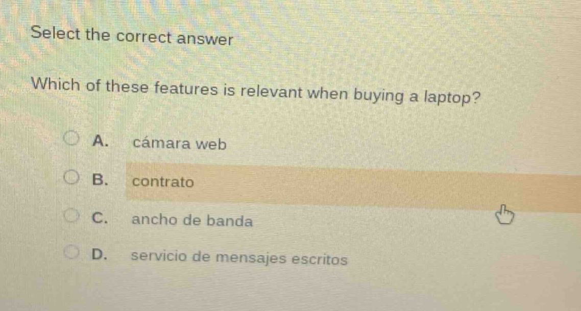 select the correct answer\nwhich of these features is relevant when buying a laptop?\na. cámara web\nb. contrato\nc. ancho de banda\nd. servicio de mensajes escritos