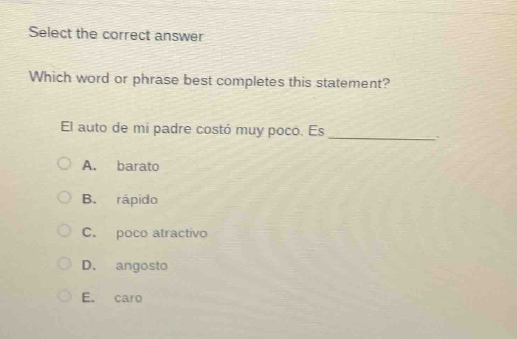 select the correct answer\nwhich word or phrase best completes this statement?\nel auto de mi padre costó muy poco. es ____________.\na. barato\nb. rápido\nc. poco atractivo\nd. angosto\ne. caro