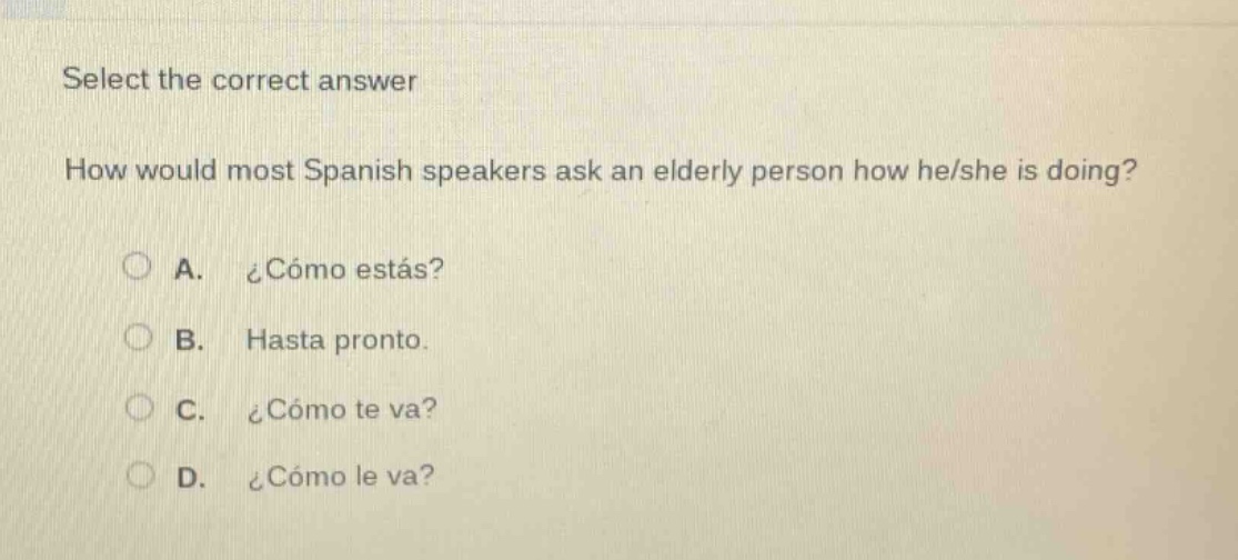 select the correct answer\nhow would most spanish speakers ask an elderly person how he/she is doing?\na. ¿cómo estás?\nb. hasta pronto.\nc. ¿cómo te va?\nd. ¿cómo le va?