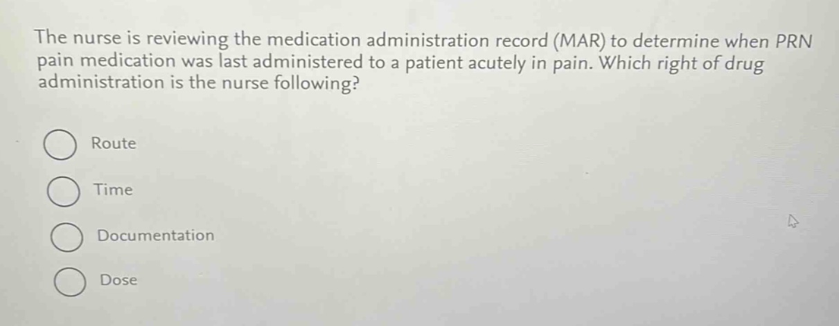 the nurse is reviewing the medication administration record (mar) to determine when prn pain medication was last administered to a patient acutely in pain. which right of drug administration is the nurse following?\nroute\ntime\ndocumentation\ndose