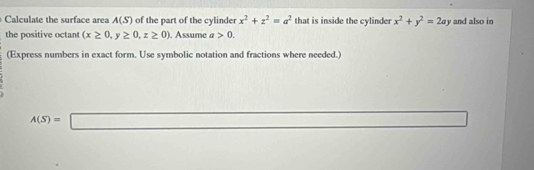 calculate the surface area (a(s)) of the part of the cylinder (x^{2}+z^{2}=a^{2}) that is inside the cylinder (x^{2}+y^{2}=2ay) and also in the positive octant ((xgeq0,ygeq0,zgeq0)). assume (a > 0). (express numbers in exact form. use symbolic notation and fractions where needed.) (a(s)=)