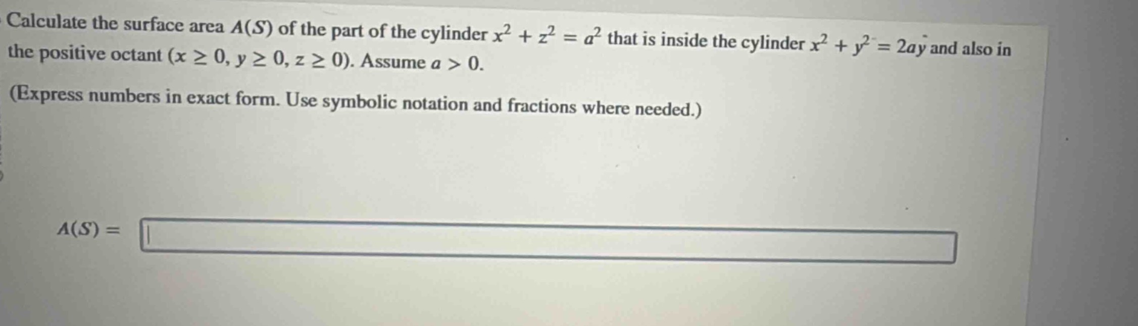 calculate the surface area $a(s)$ of the part of the cylinder $x^{2}+z^{2}=a^{2}$ that is inside the cylinder $x^{2}+y^{2}=2ay$ and also in the positive octant ($xgeq0,ygeq0,zgeq0$). assume $a > 0$. (express numbers in exact form. use symbolic notation and fractions where needed.) $a(s)=$