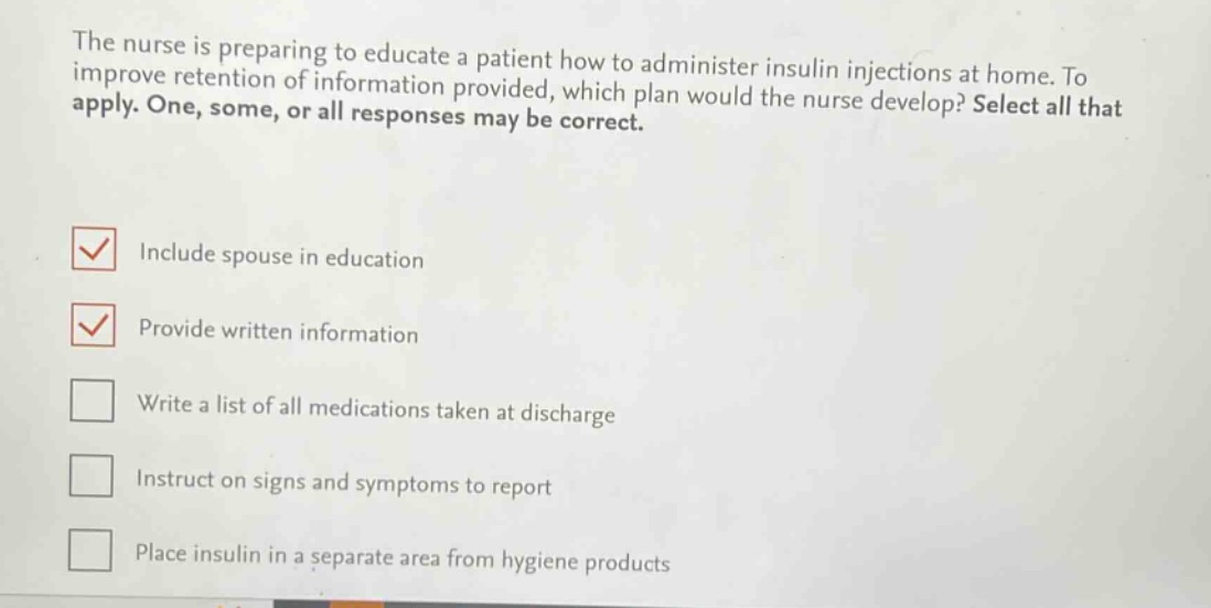 the nurse is preparing to educate a patient how to administer insulin injections at home. to improve retention of information provided, which plan would the nurse develop? select all that apply. one, some, or all responses may be correct. include spouse in education provide written information write a list of all medications taken at discharge instruct on signs and symptoms to report place insulin in a separate area from hygiene products