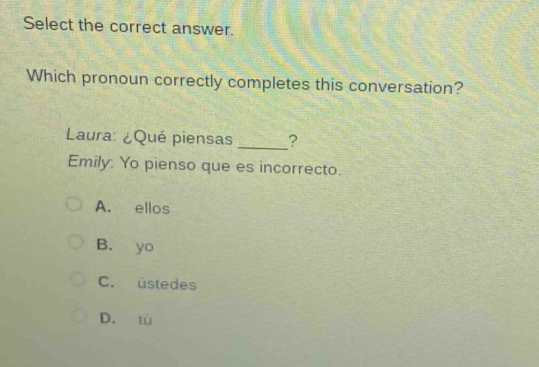 select the correct answer. which pronoun correctly completes this conversation? laura: ¿qué piensas ____? emily: yo pienso que es incorrecto. a. ellos b. yo c. ustedes d. tú