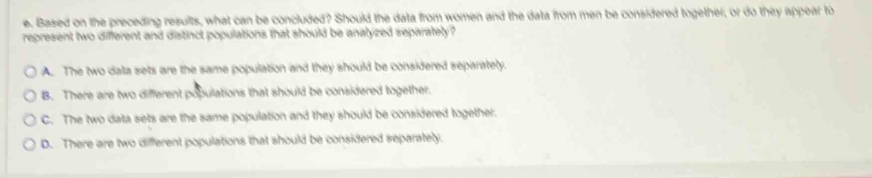 4. based on the preceding results, what can be concluded? should the data from women and the data from men be considered together, or do they appear to represent two different and distinct populations that should be analyzed separately?\n\na. the two data sets are the same population and they should be considered separately.\n\nb. there are two different populations that should be considered together.\n\nc. the two data sets are the same population and they should be considered together.\n\nd. there are two different populations that should be considered separately.