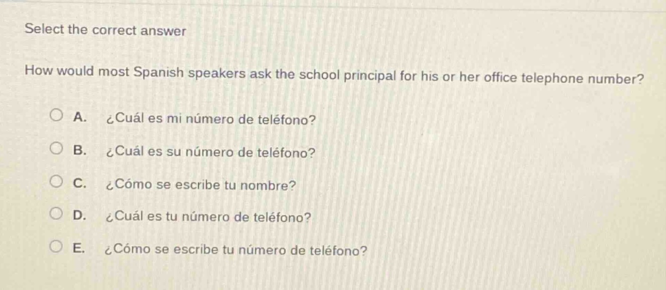 select the correct answer\nhow would most spanish speakers ask the school principal for his or her office telephone number?\na. ¿cuál es mi número de teléfono?\nb. ¿cuál es su número de teléfono?\nc. ¿cómo se escribe tu nombre?\nd. ¿cuál es tu número de teléfono?\ne. ¿cómo se escribe tu número de teléfono?