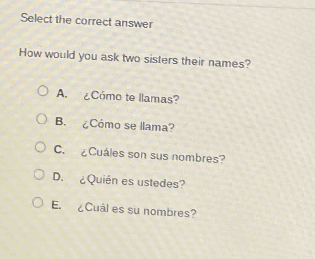 select the correct answer\nhow would you ask two sisters their names?\na. ¿cómo te llamas?\nb. ¿cómo se llama?\nc. ¿cuáles son sus nombres?\nd. ¿quién es ustedes?\ne. ¿cuál es su nombres?