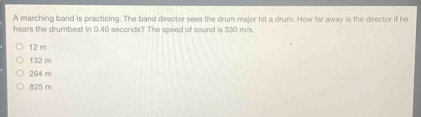 a marching band is practicing. the band director sees the drum major hit a drum. how far away is the director if he hears the drumbeat in 0.40 seconds? the speed of sound is 330 m/s.\n12 m\n132 m\n264 m\n825 m
