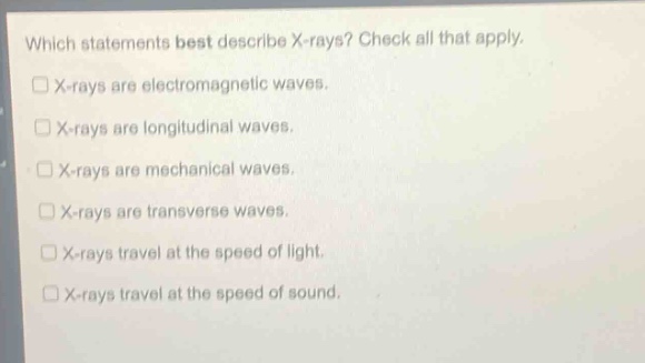 which statements best describe x - rays? check all that apply.\nx - rays are electromagnetic waves.\nx - rays are longitudinal waves.\nx - rays are mechanical waves.\nx - rays are transverse waves.\nx - rays travel at the speed of light.\nx - rays travel at the speed of sound.