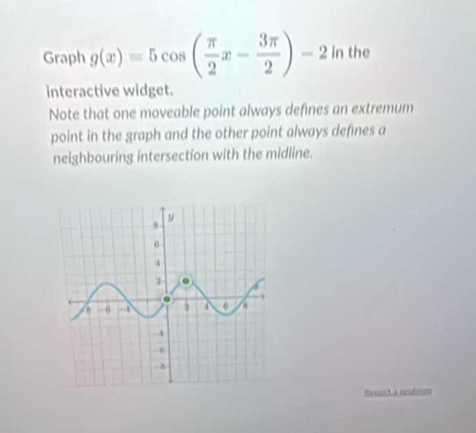 graph $g(x)=5cosleft(\frac{pi}{2}x - \frac{3pi}{2}\right)-2$ in the interactive widget. note that one moveable point always defines an extremum point in the graph and the other point always defines a neighbouring intersection with the mid - line.