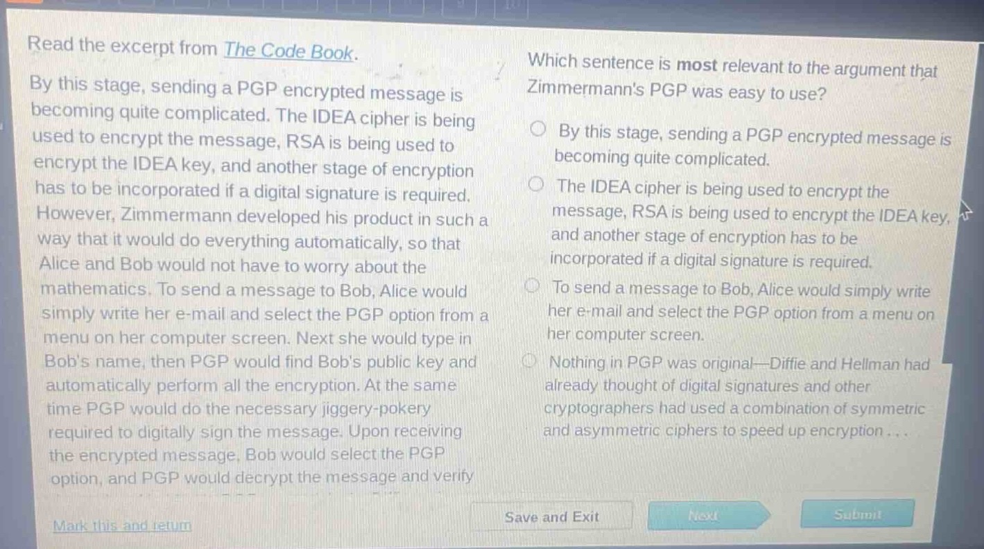 read the excerpt from the code book. by this stage, sending a pgp encrypted message is becoming quite complicated. the idea cipher is being used to encrypt the message, rsa is being used to encrypt the idea key, and another stage of encryption has to be incorporated if a digital signature is required. however, zimmermann developed his product in such a way that it would do everything automatically, so that alice and bob would not have to worry about the mathematics. to send a message to bob, alice would simply write her e - mail and select the pgp option from a menu on her computer screen. next she would type in bobs name, then pgp would find bobs public key and automatically perform all the encryption. at the same time pgp would do the necessary jiggery - pokery required to digitally sign the message. upon receiving the encrypted message, bob would select the pgp option, and pgp would decrypt the message and verify. which sentence is most relevant to the argument that zimmermanns pgp was easy to use? by this stage, sending a pgp encrypted message is becoming quite complicated. the idea cipher is being used to encrypt the message, rsa is being used to encrypt the idea key, and another stage of encryption has to be incorporated if a digital signature is required. to send a message to bob, alice would simply write her e - mail and select the pgp option from a menu on her computer screen. nothing in pgp was original—diffie and hellman had already thought of digital signatures and other cryptographers had used a combination of symmetric and asymmetric ciphers to speed up encryption... mark this and return save and exit next submit