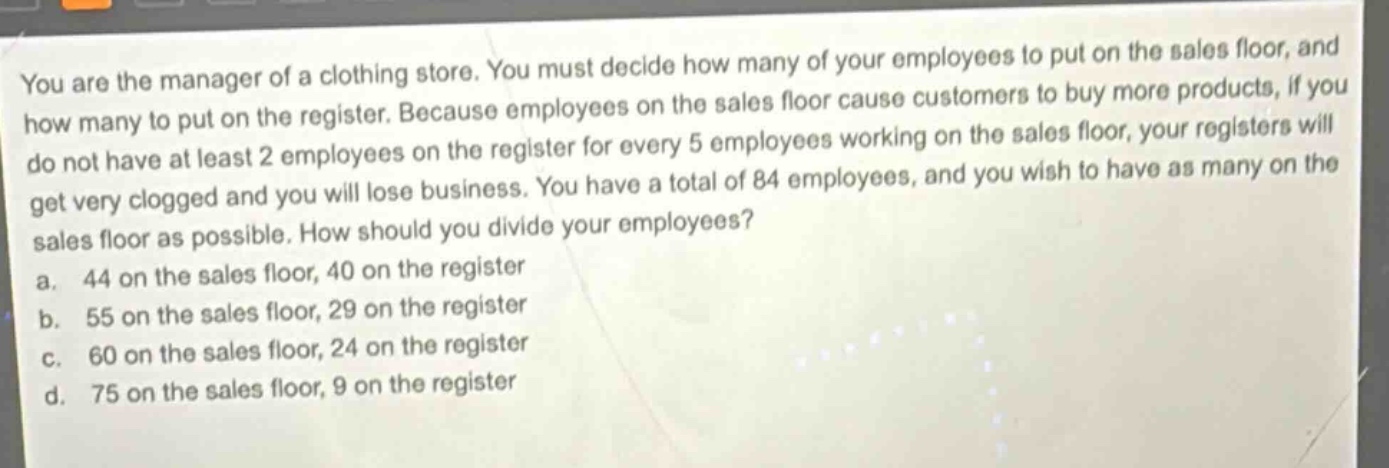 you are the manager of a clothing store. you must decide how many of your employees to put on the sales floor, and how many to put on the register. because employees on the sales floor cause customers to buy more products, if you do not have at least 2 employees on the register for every 5 employees working on the sales floor, your registers will get very clogged and you will lose business. you have a total of 84 employees, and you wish to have as many on the sales floor as possible. how should you divide your employees?\na. 44 on the sales floor, 40 on the register\nb. 55 on the sales floor, 29 on the register\nc. 60 on the sales floor, 24 on the register\nd. 75 on the sales floor, 9 on the register