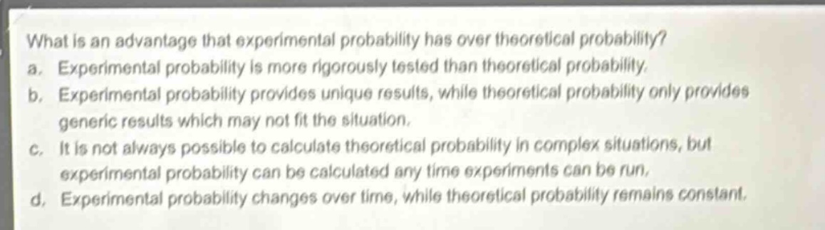 what is an advantage that experimental probability has over theoretical probability?\na. experimental probability is more rigorously tested than theoretical probability.\nb. experimental probability provides unique results, while theoretical probability only provides generic results which may not fit the situation.\nc. it is not always possible to calculate theoretical probability in complex situations, but experimental probability can be calculated any time experiments can be run.\nd. experimental probability changes over time, while theoretical probability remains constant.