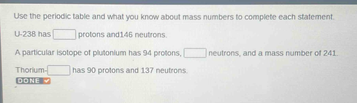 use the periodic table and what you know about mass numbers to complete each statement. u - 238 has protons and 146 neutrons. a particular isotope of plutonium has 94 protons, neutrons, and a mass number of 241. thorium - has 90 protons and 137 neutrons. done