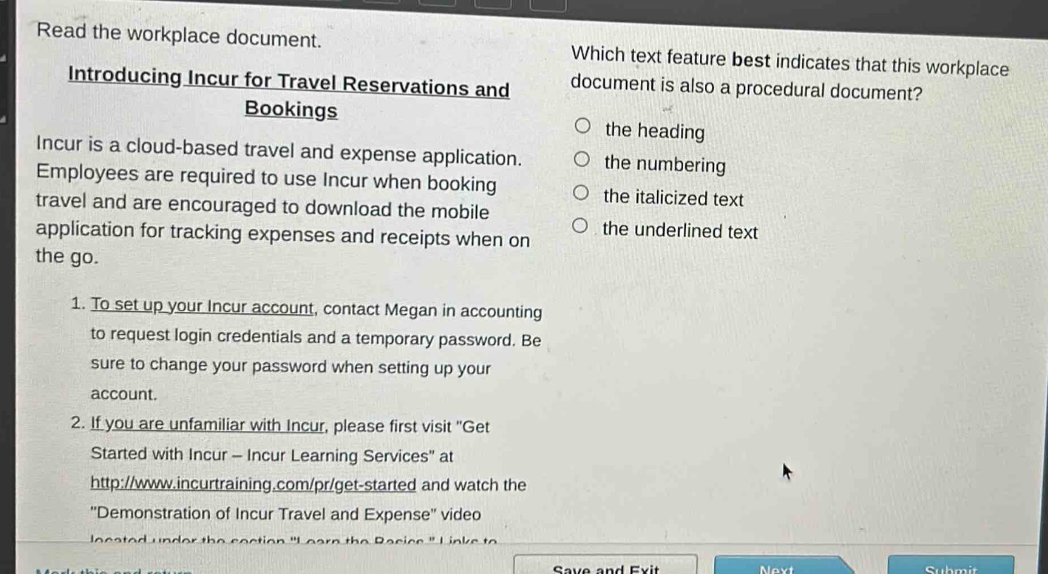 read the workplace document. introducing incur for travel reservations and bookings incur is a cloud - based travel and expense application. employees are required to use incur when booking travel and are encouraged to download the mobile application for tracking expenses and receipts when on the go. 1. to set up your incur account, contact megan in accounting to request login credentials and a temporary password. be sure to change your password when setting up your account. 2. if you are unfamiliar with incur, please first visit \get started with incur - incur learning services\ at http://www.incurtraining.com/pr/get - started and watch the \demonstration of incur travel and expense\ video located under the section \learn the basics\. which text feature best indicates that this workplace document is also a procedural document? the heading the numbering the italicized text the underlined text