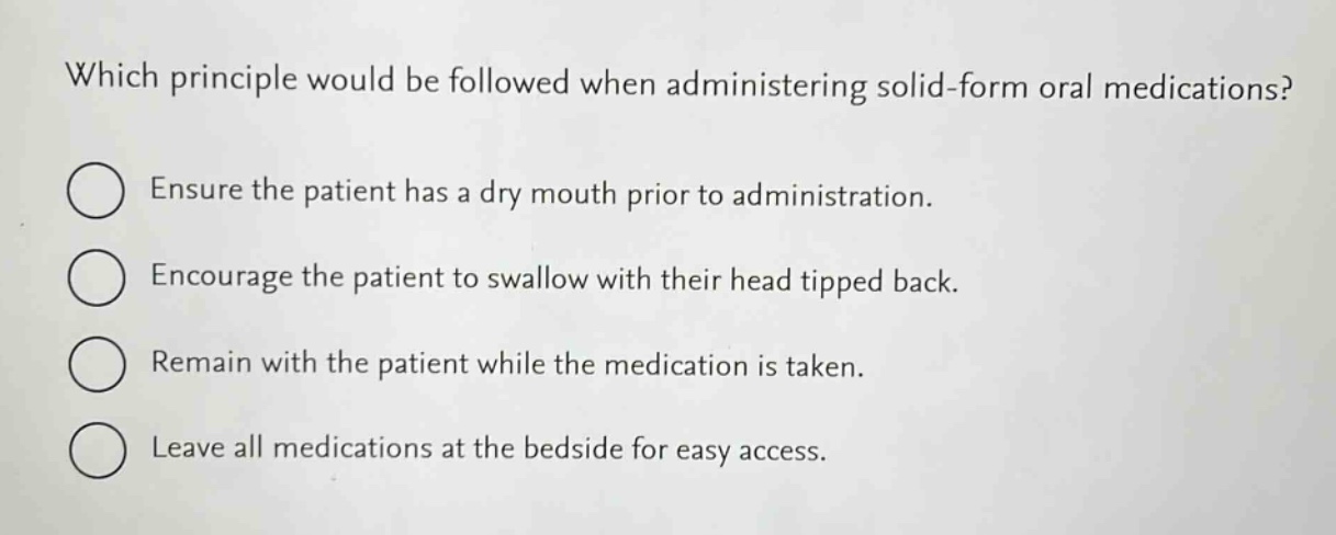 which principle would be followed when administering solid - form oral medications?\nensure the patient has a dry mouth prior to administration.\nencourage the patient to swallow with their head tipped back.\nremain with the patient while the medication is taken.\nleave all medications at the bedside for easy access.