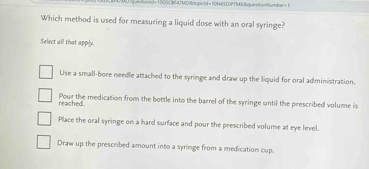 which method is used for measuring a liquid dose with an oral syringe? select all that apply. use a small - bore needle attached to the syringe and draw up the liquid for oral administration. pour the medication from the bottle into the barrel of the syringe until the prescribed volume is reached. place the oral syringe on a hard surface and pour the prescribed volume at eye level. draw up the prescribed amount into a syringe from a medication cup.