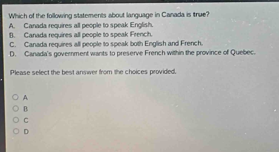 which of the following statements about language in canada is true? a. canada requires all people to speak english. b. canada requires all people to speak french. c. canada requires all people to speak both english and french. d. canadas government wants to preserve french within the province of quebec. please select the best answer from the choices provided. a b c d