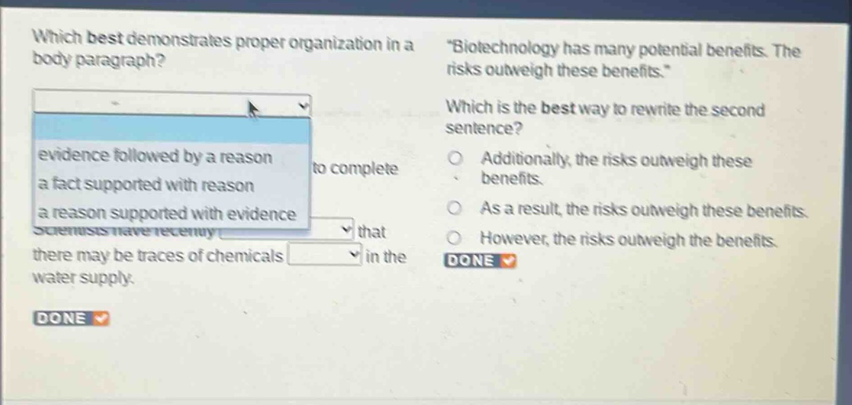 which best demonstrates proper organization in a body paragraph? evidence followed by a reason a fact supported with reason a reason supported with evidence scientists have recently that there may be traces of chemicals in the water supply. \biotechnology has many potential benefits. the risks outweigh these benefits.\ which is the best way to rewrite the second sentence? additionally, the risks outweigh these benefits. as a result, the risks outweigh these benefits. however, the risks outweigh the benefits. done