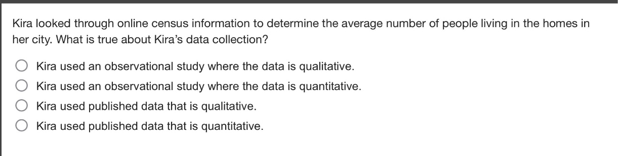 kira looked through online census information to determine the average number of people living in the homes in her city. what is true about kira’s data collection?\nkira used an observational study where the data is qualitative.\nkira used an observational study where the data is quantitative.\nkira used published data that is qualitative.\nkira used published data that is quantitative.