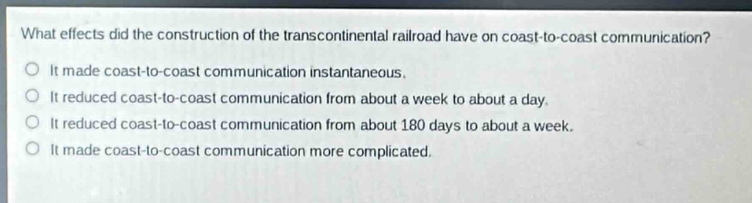 what effects did the construction of the transcontinental railroad have on coast - to - coast communication?\nit made coast - to - coast communication instantaneous.\nit reduced coast - to - coast communication from about a week to about a day.\nit reduced coast - to - coast communication from about 180 days to about a week.\nit made coast - to - coast communication more complicated.