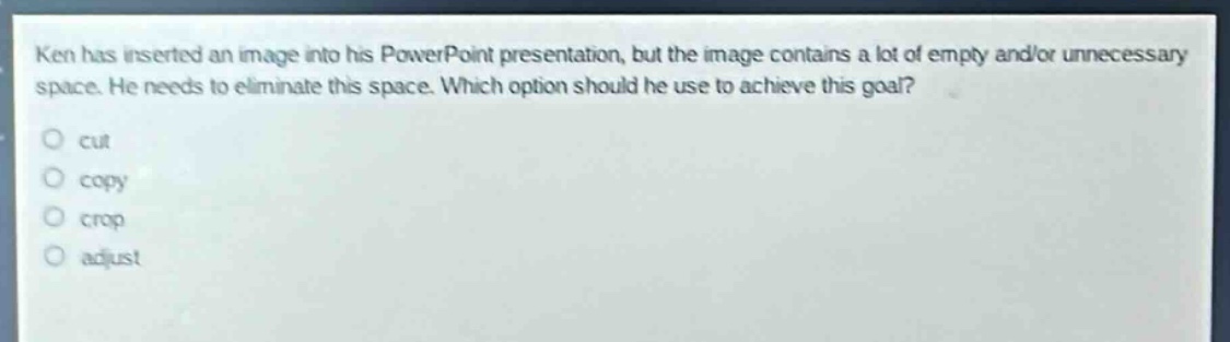 ken has inserted an image into his powerpoint presentation, but the image contains a lot of empty and/or unnecessary space. he needs to eliminate this space. which option should he use to achieve this goal?\ncut\ncopy\ncrop\nadjust