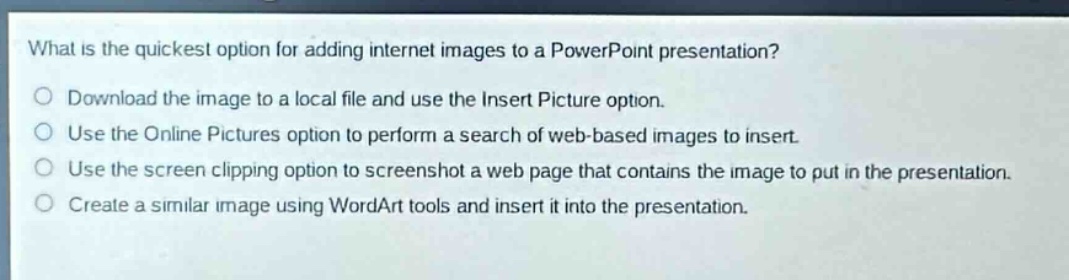 what is the quickest option for adding internet images to a powerpoint presentation?\ndownload the image to a local file and use the insert picture option.\nuse the online pictures option to perform a search of web - based images to insert.\nuse the screen clipping option to screenshot a web page that contains the image to put in the presentation.\ncreate a similar image using wordart tools and insert it into the presentation.