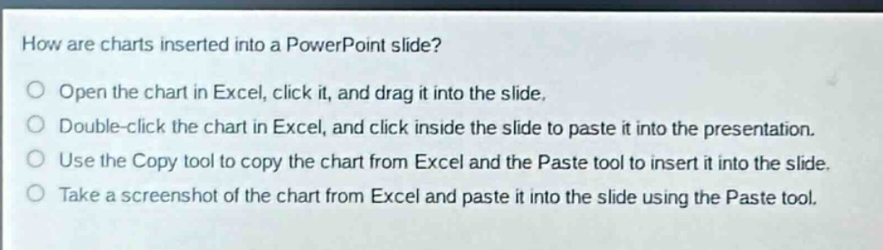 how are charts inserted into a powerpoint slide?\nopen the chart in excel, click it, and drag it into the slide.\ndouble - click the chart in excel, and click inside the slide to paste it into the presentation.\nuse the copy tool to copy the chart from excel and the paste tool to insert it into the slide.\ntake a screenshot of the chart from excel and paste it into the slide using the paste tool.
