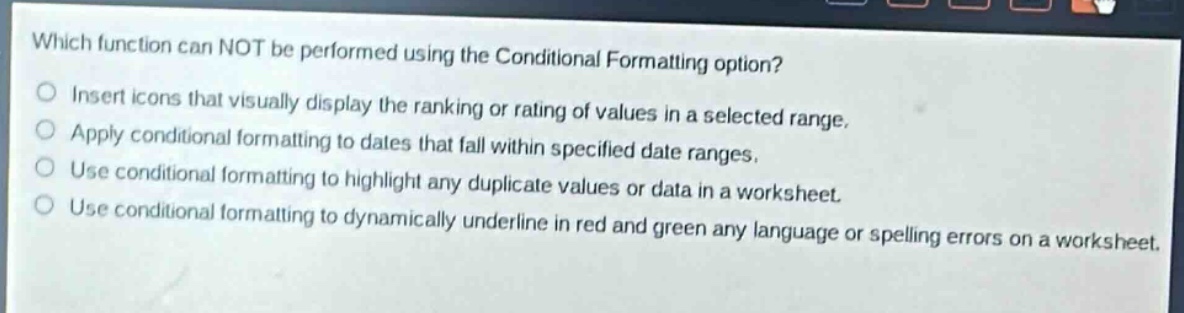 which function can not be performed using the conditional formatting option?\ninsert icons that visually display the ranking or rating of values in a selected range.\napply conditional formatting to dates that fall within specified date ranges.\nuse conditional formatting to highlight any duplicate values or data in a worksheet.\nuse conditional formatting to dynamically underline in red and green any language or spelling errors on a worksheet.