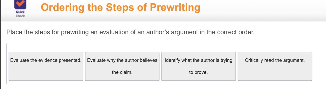 ordering the steps of prewriting\nplace the steps for prewriting an evaluation of an authors argument in the correct order.\nevaluate the evidence presented.\nevaluate why the author believes the claim.\nidentify what the author is trying to prove.\ncritically read the argument.