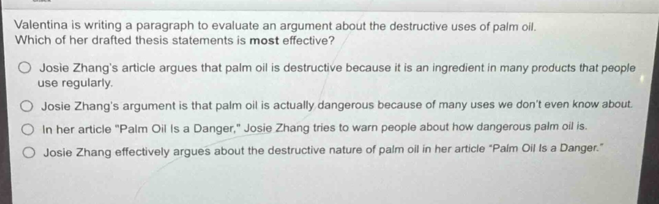 valentina is writing a paragraph to evaluate an argument about the destructive uses of palm oil. which of her drafted thesis statements is most effective?\n\njosie zhangs article argues that palm oil is destructive because it is an ingredient in many products that people use regularly.\n\njosie zhangs argument is that palm oil is actually dangerous because of many uses we dont even know about.\n\nin her article \palm oil is a danger,\ josie zhang tries to warn people about how dangerous palm oil is.\n\njosie zhang effectively argues about the destructive nature of palm oil in her article \palm oil is a danger.\