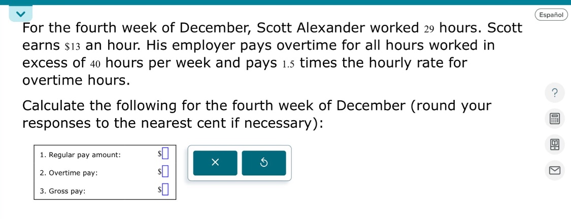 for the fourth week of december, scott alexander worked 29 hours. scott earns $13 an hour. his employer pays overtime for all hours worked in excess of 40 hours per week and pays 1.5 times the hourly rate for overtime hours. calculate the following for the fourth week of december (round your responses to the nearest cent if necessary): 1. regular pay amount: $ 2. overtime pay: $ 3. gross pay: $
