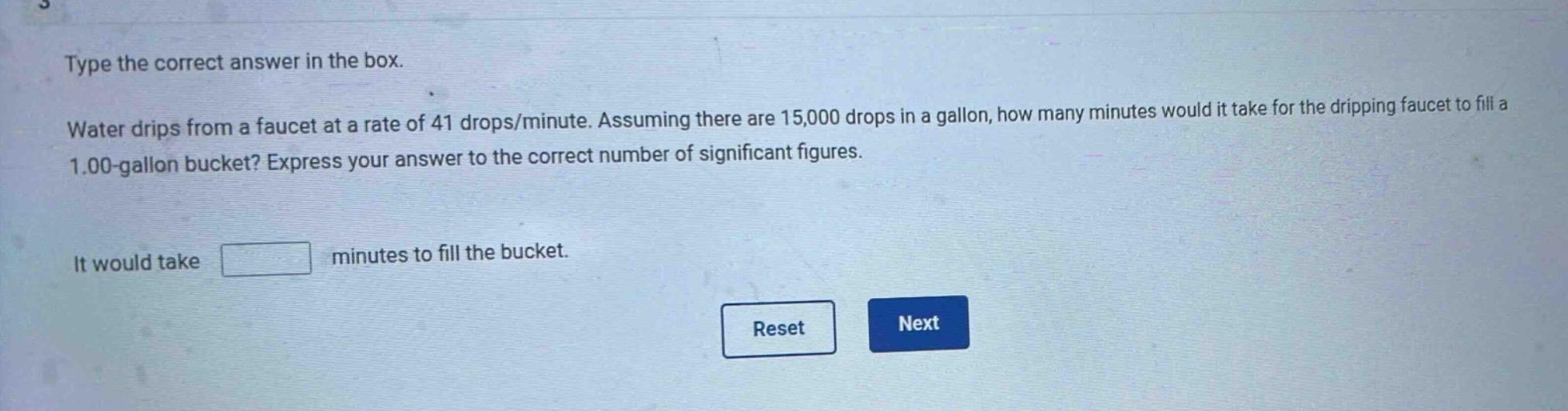 type the correct answer in the box. water drips from a faucet at a rate of 41 drops/minute. assuming there are 15,000 drops in a gallon, how many minutes would it take for the dripping faucet to fill a 1.00 - gallon bucket? express your answer to the correct number of significant figures. it would take minutes to fill the bucket.