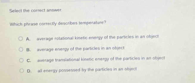 select the correct answer. which phrase correctly describes temperature? a. average rotational kinetic energy of the particles in an object b. average energy of the particles in an object c. average translational kinetic energy of the particles in an object d. all energy possessed by the particles in an object