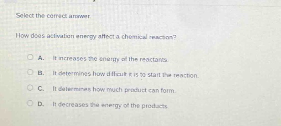 select the correct answer.\nhow does activation energy affect a chemical reaction?\na. it increases the energy of the reactants.\nb. it determines how difficult it is to start the reaction.\nc. it determines how much product can form.\nd. it decreases the energy of the products.