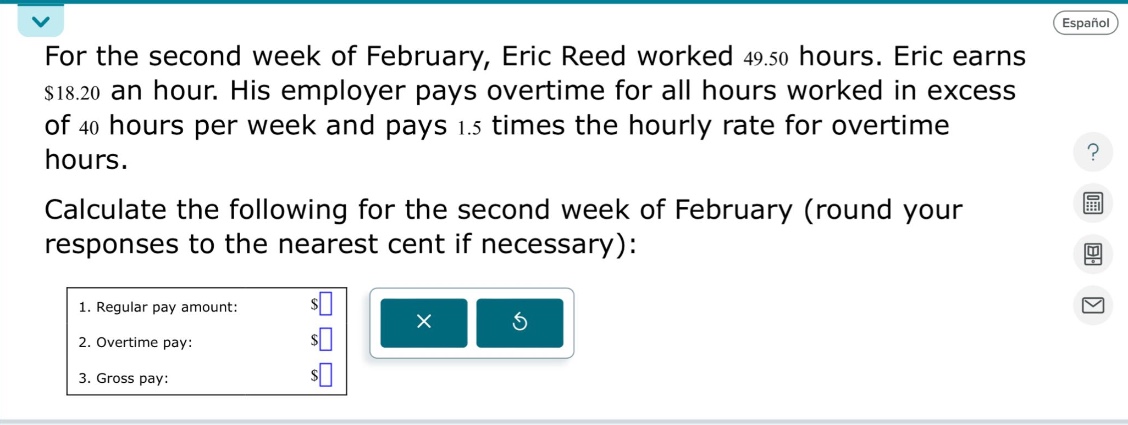 for the second week of february, eric reed worked 49.50 hours. eric earns $18.20 an hour. his employer pays overtime for all hours worked in excess of 40 hours per week and pays 1.5 times the hourly rate for overtime hours. calculate the following for the second week of february (round your responses to the nearest cent if necessary): 1. regular pay amount: $ 2. overtime pay: $ 3. gross pay: $
