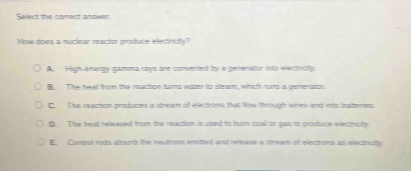 select the correct answer.\nhow does a nuclear reactor produce electricity?\na. high - energy gamma rays are converted by a generator into electricity.\nb. the heat from the reaction turns water to steam, which runs a generator.\nc. the reaction produces a stream of electrons that flow through wires and into batteries.\nd. the heat released from the reaction is used to burn coal or gas to produce electricity.\ne. control rods absorb the neutrons emitted and release a stream of electrons as electricity.
