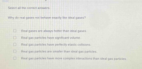 select all the correct answers.\nwhy do real gases not behave exactly like ideal gases?\n□ real gases are always hotter than ideal gases.\n□ real gas particles have significant volume.\n□ real gas particles have perfectly elastic collisions.\n□ real gas particles are smaller than ideal gas particles.\n□ real gas particles have more complex interactions than ideal gas particles.