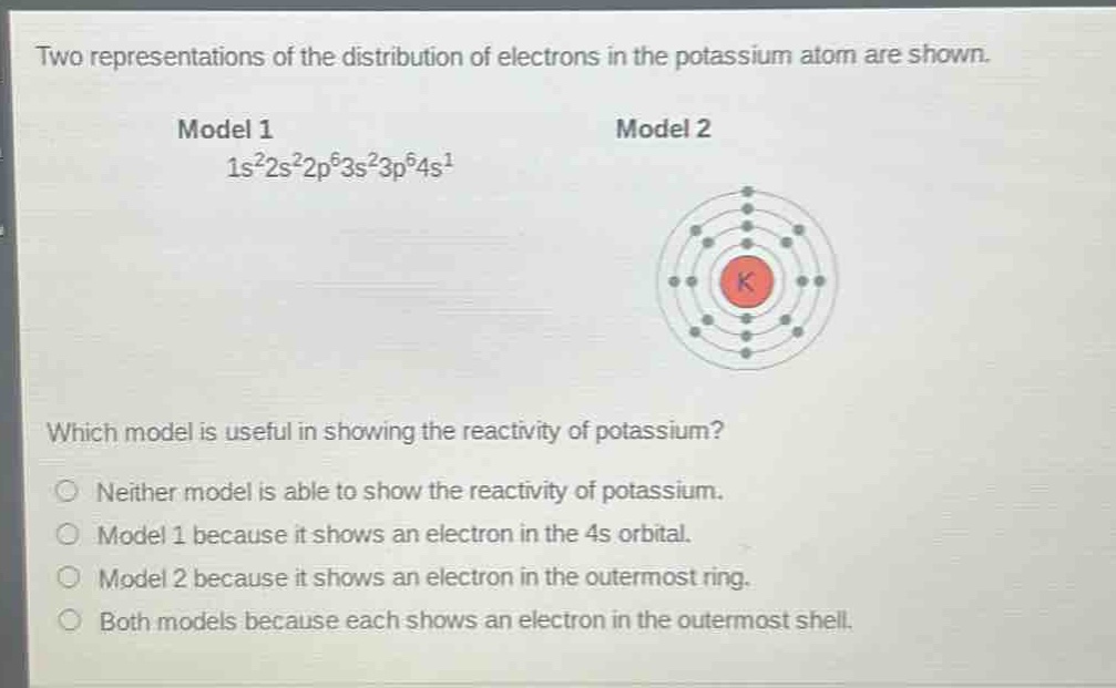 two representations of the distribution of electrons in the potassium atom are shown.\nmodel 1\n1s²2s²2p⁶3s²3p⁶4s¹\nmodel 2\nwhich model is useful in showing the reactivity of potassium?\nneither model is able to show the reactivity of potassium.\nmodel 1 because it shows an electron in the 4s orbital.\nmodel 2 because it shows an electron in the outermost ring.\nboth models because each shows an electron in the outermost shell.