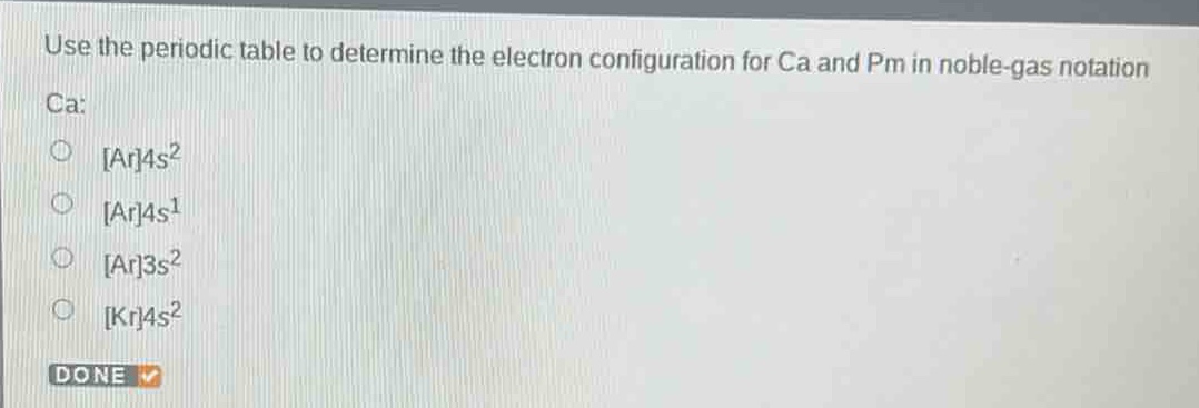 use the periodic table to determine the electron configuration for ca and pm in noble - gas notation\nca:\nar4s²\nar4s¹\nar3s²\nkr4s²