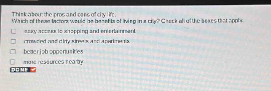 think about the pros and cons of city life. which of these factors would be benefits of living in a city? check all of the boxes that apply. easy access to shopping and entertainment crowded and dirty streets and apartments better job opportunities more resources nearby done