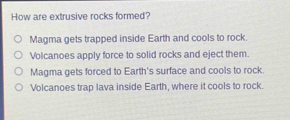how are extrusive rocks formed?\n○ magma gets trapped inside earth and cools to rock.\n○ volcanoes apply force to solid rocks and eject them.\n○ magma gets forced to earth’s surface and cools to rock.\n○ volcanoes trap lava inside earth, where it cools to rock.