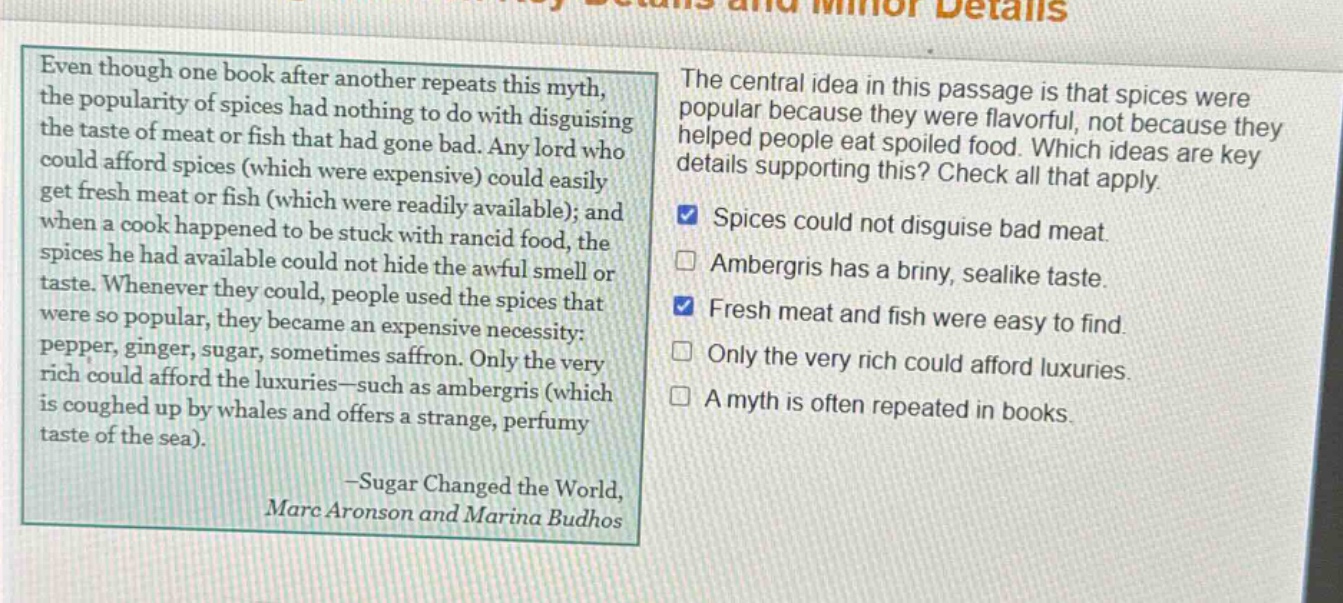 even though one book after another repeats this myth, the popularity of spices had nothing to do with disguising the taste of meat or fish that had gone bad. any lord who could afford spices (which were expensive) could easily get fresh meat or fish (which were readily available); and when a cook happened to be stuck with rancid food, the spices he had available could not hide the awful smell or taste. whenever they could, people used the spices that were so popular, they became an expensive necessity: pepper, ginger, sugar, sometimes saffron. only the very rich could afford the luxuries - such as ambergris (which is coughed up by whales and offers a strange, perfumy taste of the sea). -sugar changed the world, marc aronson and marina budhos\nthe central idea in this passage is that spices were popular because they were flavorful, not because they helped people eat spoiled food. which ideas are key details supporting this? check all that apply.\nspices could not disguise bad meat.\nambergris has a briny, sealike taste.\nfresh meat and fish were easy to find.\nonly the very rich could afford luxuries.\na myth is often repeated in books.